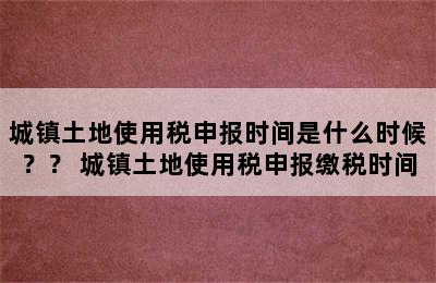 城镇土地使用税申报时间是什么时候？？ 城镇土地使用税申报缴税时间